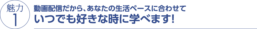 魅力1 動画配信だから、あなたの生活ペースに合わせていつでも好きな時に学べます！