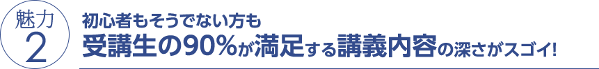 魅力2 初心者もそうでない方も受講生の90％が満足する講義内容の深さがスゴイ！