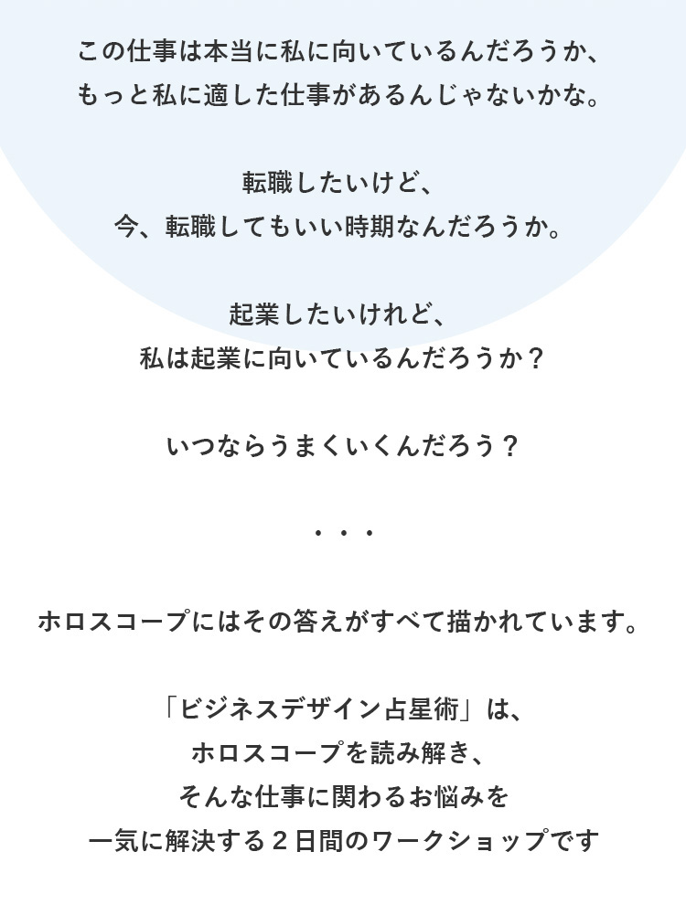 この仕事は本当に私に向いているんだろうか、もっと私に適した仕事があるんじゃないかな。転職したいけど、今、転職してもいい時期なんだろうか。起業したいけれど、私は起業に向いているんだろうか？いつならうまくいくんだろう？・・・ホロスコープにはその答えがすべて描かれています。「ビジネスデザイン占星術」は、ホロスコープを読み解き、そんな仕事に関わるお悩みを一気に解決する２日間のワークショップです。